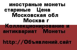 иностраные монеты стариные › Цена ­ 5 000 - Московская обл., Москва г. Коллекционирование и антиквариат » Монеты   